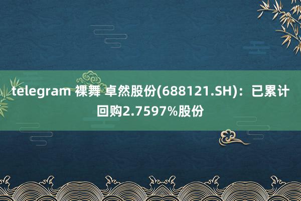 telegram 裸舞 卓然股份(688121.SH)：已累计回购2.7597%股份