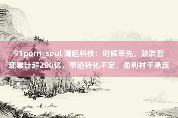 91porn_soul 澜起科技：时候率先，鼓吹套现累计超200亿，事迹转化不定，盈利材干承压