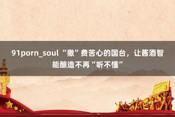 91porn_soul “撒”费苦心的国台，让酱酒智能酿造不再“听不懂”