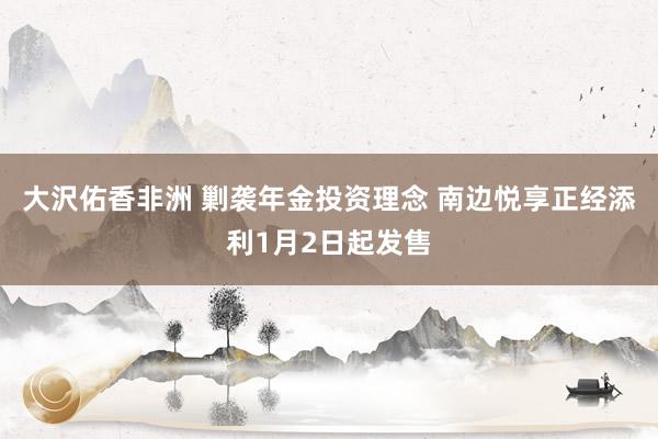 大沢佑香非洲 剿袭年金投资理念 南边悦享正经添利1月2日起发售