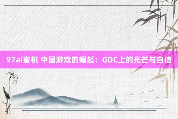 97ai蜜桃 中国游戏的崛起：GDC上的光芒与自信
