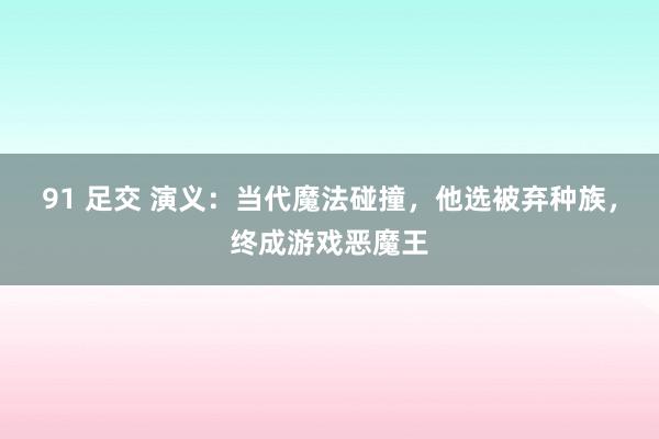 91 足交 演义：当代魔法碰撞，他选被弃种族，终成游戏恶魔王
