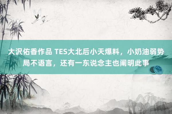 大沢佑香作品 TES大北后小天爆料，小奶油弱势局不语言，还有一东说念主也阐明此事
