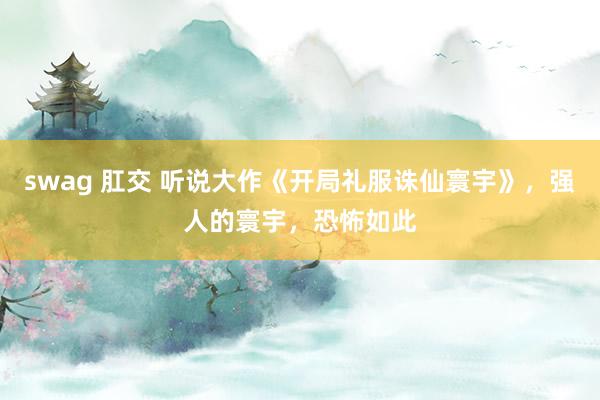 swag 肛交 听说大作《开局礼服诛仙寰宇》，强人的寰宇，恐怖如此