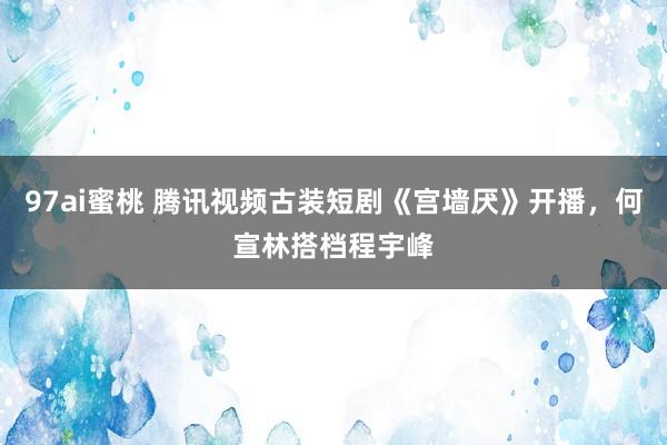 97ai蜜桃 腾讯视频古装短剧《宫墙厌》开播，何宣林搭档程宇峰