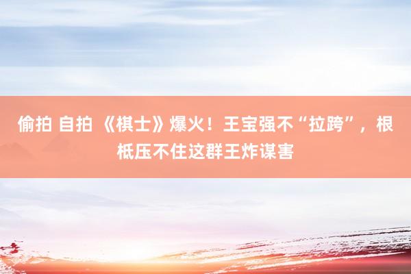 偷拍 自拍 《棋士》爆火！王宝强不“拉跨”，根柢压不住这群王炸谋害