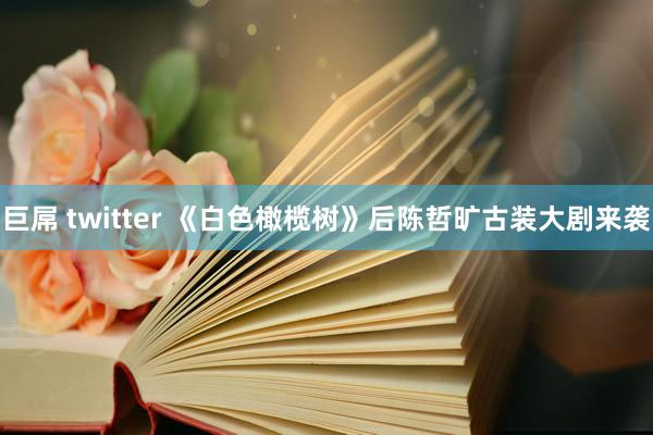 巨屌 twitter 《白色橄榄树》后陈哲旷古装大剧来袭