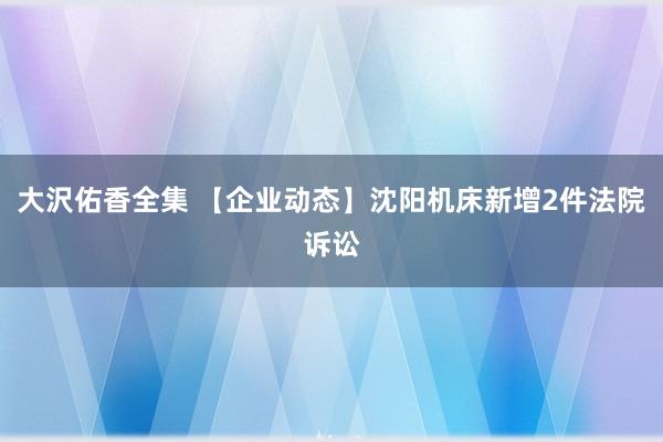 大沢佑香全集 【企业动态】沈阳机床新增2件法院诉讼