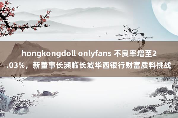 hongkongdoll onlyfans 不良率增至2.03%，新董事长濒临长城华西银行财富质料挑战