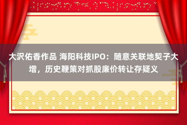 大沢佑香作品 海阳科技IPO：随意关联地契子大增，历史鞭策对抓股廉价转让存疑义