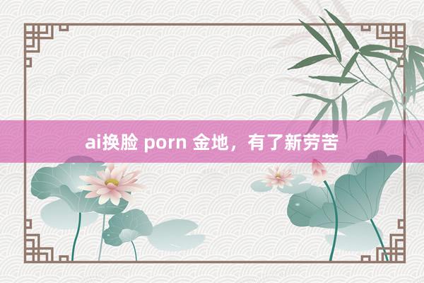 ai换脸 porn 金地，有了新劳苦