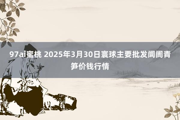 97ai蜜桃 2025年3月30日寰球主要批发阛阓青笋价钱行情