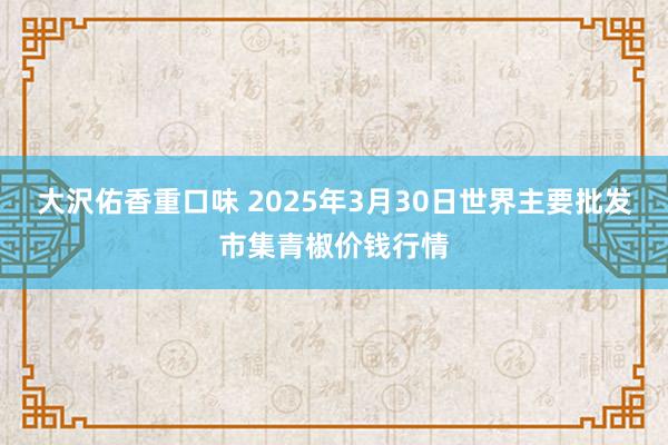 大沢佑香重口味 2025年3月30日世界主要批发市集青椒价钱行情