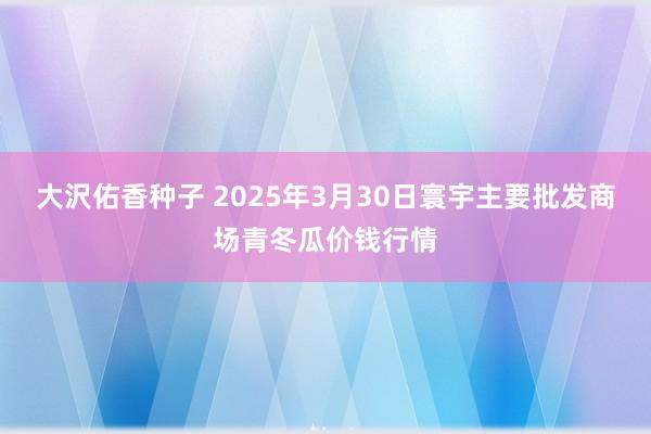 大沢佑香种子 2025年3月30日寰宇主要批发商场青冬瓜价钱行情