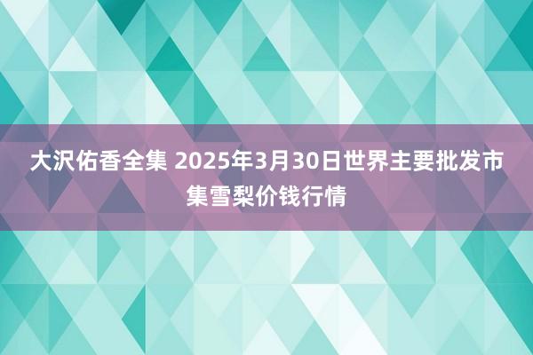 大沢佑香全集 2025年3月30日世界主要批发市集雪梨价钱行情