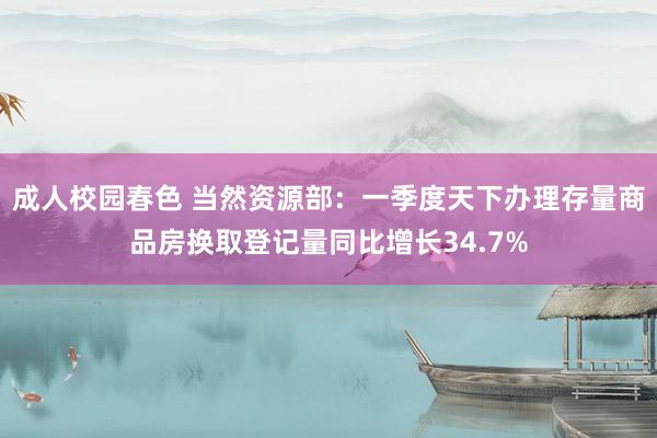 成人校园春色 当然资源部：一季度天下办理存量商品房换取登记量同比增长34.7%