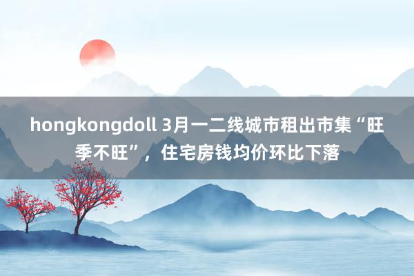hongkongdoll 3月一二线城市租出市集“旺季不旺”，住宅房钱均价环比下落