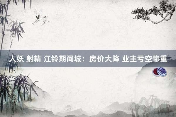人妖 射精 江铃期间城：房价大降 业主亏空惨重