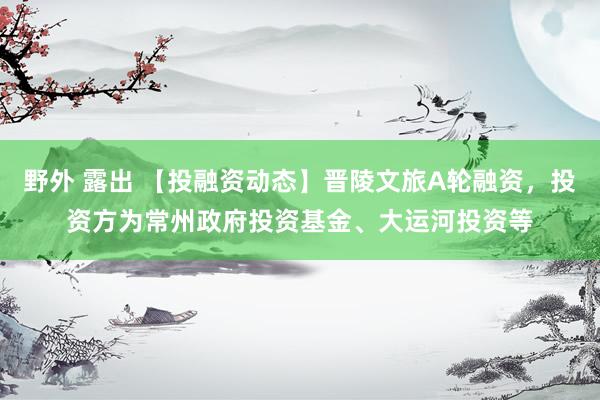 野外 露出 【投融资动态】晋陵文旅A轮融资，投资方为常州政府投资基金、大运河投资等