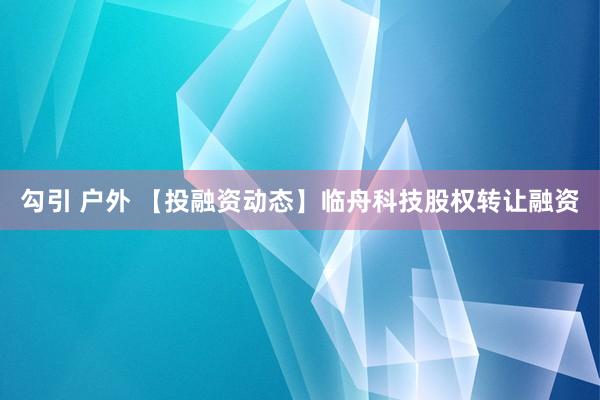 勾引 户外 【投融资动态】临舟科技股权转让融资