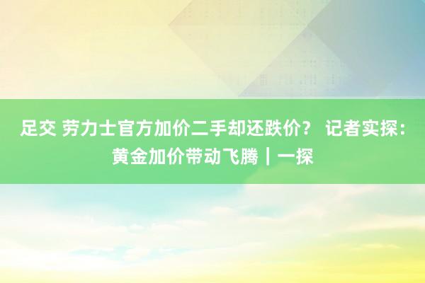 足交 劳力士官方加价二手却还跌价？ 记者实探：黄金加价带动飞腾｜一探