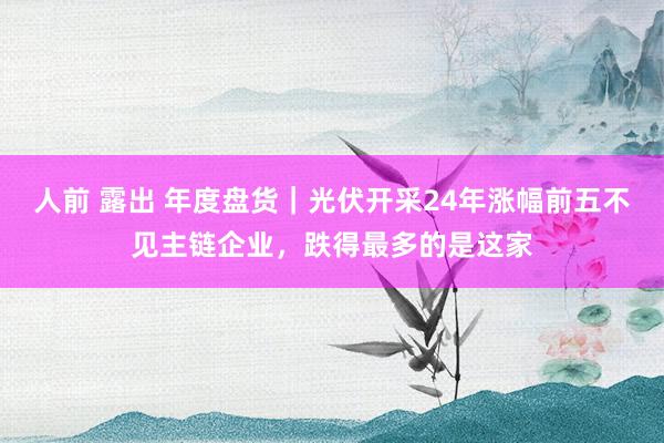 人前 露出 年度盘货｜光伏开采24年涨幅前五不见主链企业，跌得最多的是这家