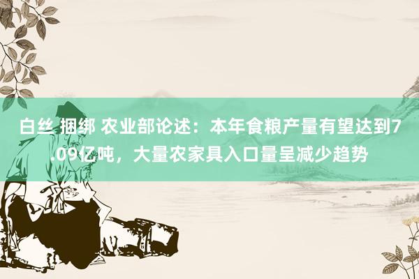 白丝 捆绑 农业部论述：本年食粮产量有望达到7.09亿吨，大量农家具入口量呈减少趋势