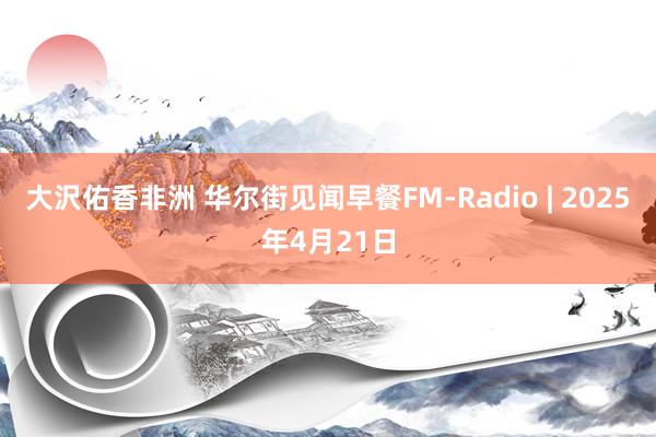 大沢佑香非洲 华尔街见闻早餐FM-Radio | 2025年4月21日