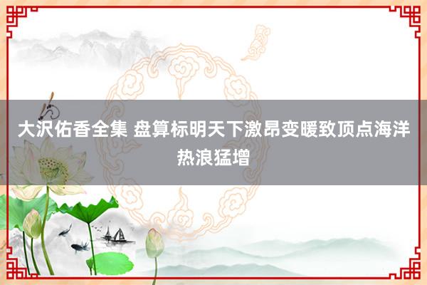 大沢佑香全集 盘算标明天下激昂变暖致顶点海洋热浪猛增