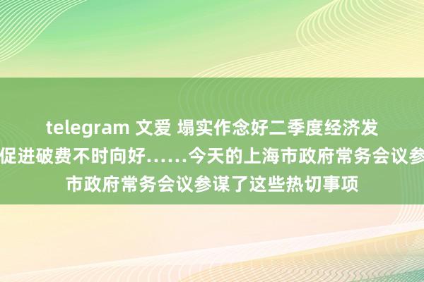 telegram 文爱 塌实作念好二季度经济发展责任，多措并举促进破费不时向好……今天的上海市政府常务会议参谋了这些热切事项