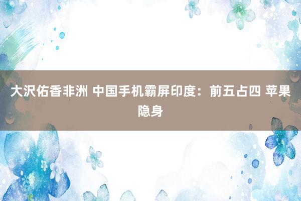 大沢佑香非洲 中国手机霸屏印度：前五占四 苹果隐身