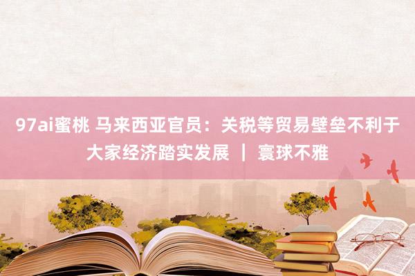 97ai蜜桃 马来西亚官员：关税等贸易壁垒不利于大家经济踏实发展 ｜ 寰球不雅