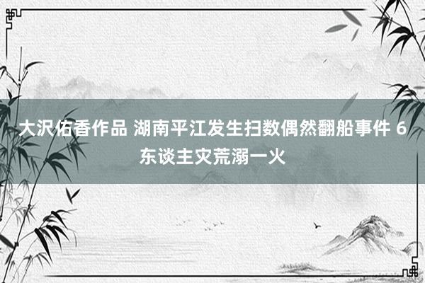 大沢佑香作品 湖南平江发生扫数偶然翻船事件 6东谈主灾荒溺一火