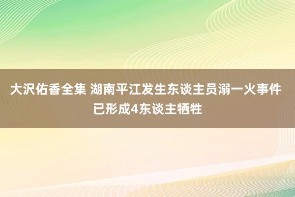 大沢佑香全集 湖南平江发生东谈主员溺一火事件 已形成4东谈主牺牲