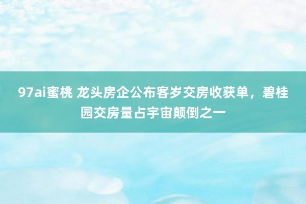 97ai蜜桃 龙头房企公布客岁交房收获单，碧桂园交房量占宇宙颠倒之一
