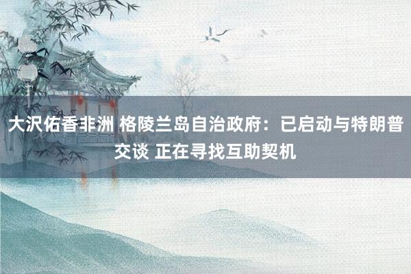大沢佑香非洲 格陵兰岛自治政府：已启动与特朗普交谈 正在寻找互助契机