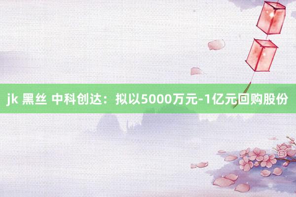 jk 黑丝 中科创达：拟以5000万元-1亿元回购股份