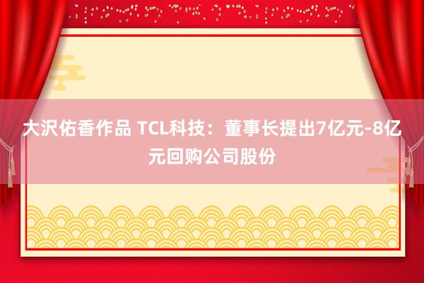 大沢佑香作品 TCL科技：董事长提出7亿元-8亿元回购公司股份