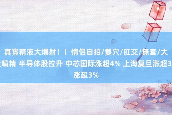 真實精液大爆射！！情侶自拍/雙穴/肛交/無套/大量噴精 半导体股拉升 中芯国际涨超4% 上海复旦涨超3%