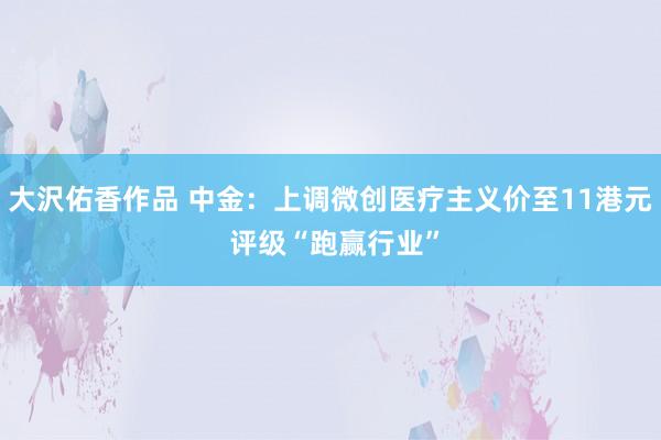 大沢佑香作品 中金：上调微创医疗主义价至11港元 评级“跑赢行业”