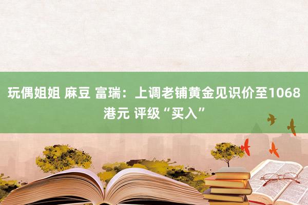 玩偶姐姐 麻豆 富瑞：上调老铺黄金见识价至1068港元 评级“买入”