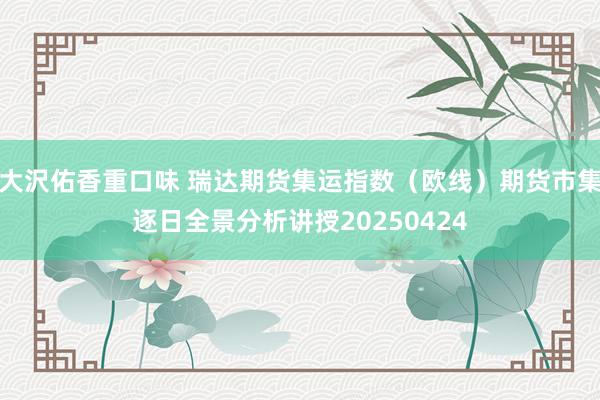 大沢佑香重口味 瑞达期货集运指数（欧线）期货市集逐日全景分析讲授20250424