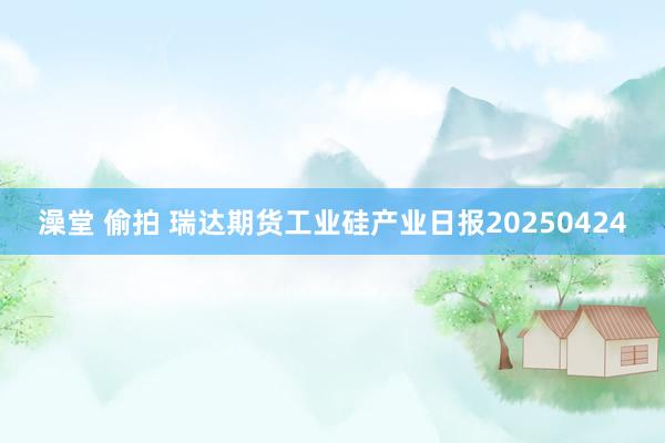 澡堂 偷拍 瑞达期货工业硅产业日报20250424