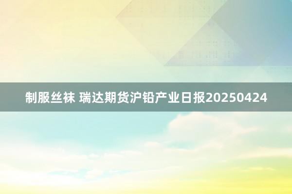 制服丝袜 瑞达期货沪铅产业日报20250424