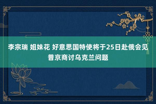 李宗瑞 姐妹花 好意思国特使将于25日赴俄会见普京商讨乌克兰问题