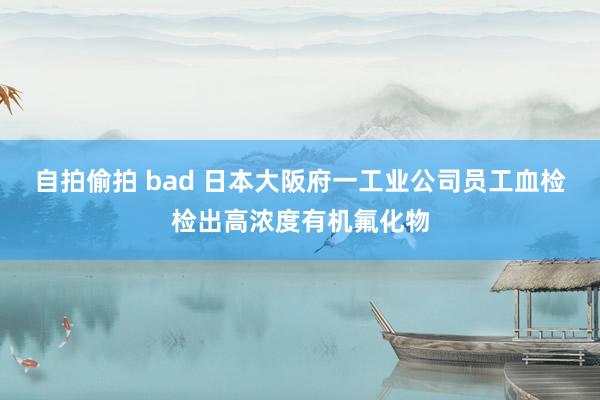 自拍偷拍 bad 日本大阪府一工业公司员工血检检出高浓度有机氟化物