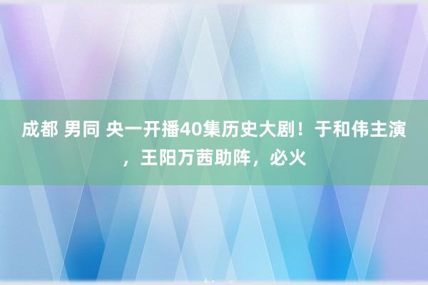 成都 男同 央一开播40集历史大剧！于和伟主演，王阳万茜助阵，必火