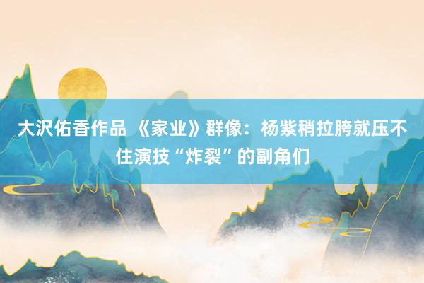 大沢佑香作品 《家业》群像：杨紫稍拉胯就压不住演技“炸裂”的副角们