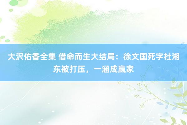 大沢佑香全集 借命而生大结局：徐文国死字杜湘东被打压，一涵成赢家