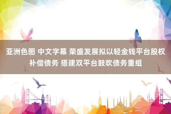 亚洲色图 中文字幕 荣盛发展拟以轻金钱平台股权补偿债务 搭建双平台鼓吹债务重组